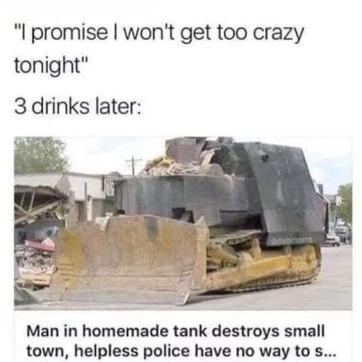"I promise I won't get too crazy
tonight"
3 drinks later:
Man in homemade tank destroys small
town, helpless police have no way to s...