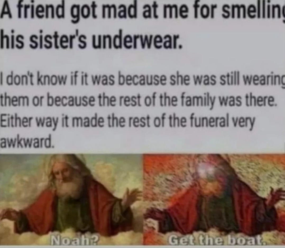 A friend got mad at me for smelling
his sister's underwear.
I don't know if it was because she was still wearing
them or because the rest of the family was there.
Either way it made the rest of the funeral very
awkward.
Noah?
Get the boat.