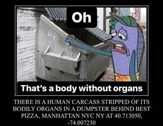 WP
Oh
That's a body without organs
THERE IS A HUMAN CARCASS STRIPPED OF ITS
BODILY ORGANS IN A DUMPSTER BEHIND BEST
PIZZA, MANHATTAN NYC NY AT 40.713050,
-74.007230