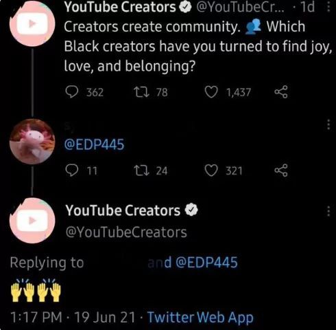 YouTube Creators @YouTubeCr... 1d
Creators create community. Which
Black creators have you turned to find joy,
love, and belonging?
362
178
@EDP445
11
24
YouTube Creators
@YouTubeCreators
Replying to
1,437
321
and @EDP445
1:17 PM 19 Jun 21. Twitter Web App