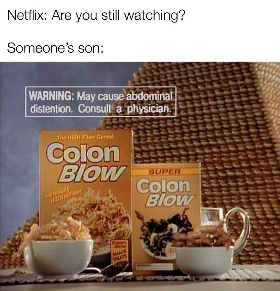 Netflix: Are you still watching?
Someone's son:
WARNING: May cause abdominal
distention. Consult a physician.
The HIGH Fiber Cereal
Colon
Blow
Castresssity
Colos
SHACK
TREATS
SUPER
Colon
Blow