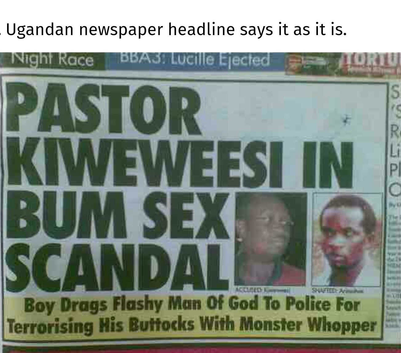 Ugandan newspaper headline says it as it is.
Night Race BBA3: Lucille Ejected
PASTOR
KIWEWEESI IN
BUM SEX
SCANDAL
ACCUSEDY
Boy Drags Flashy Man Of God To Police For
Terrorising His Buttocks With Monster Whopper
S
R
Li
PI
C
vo