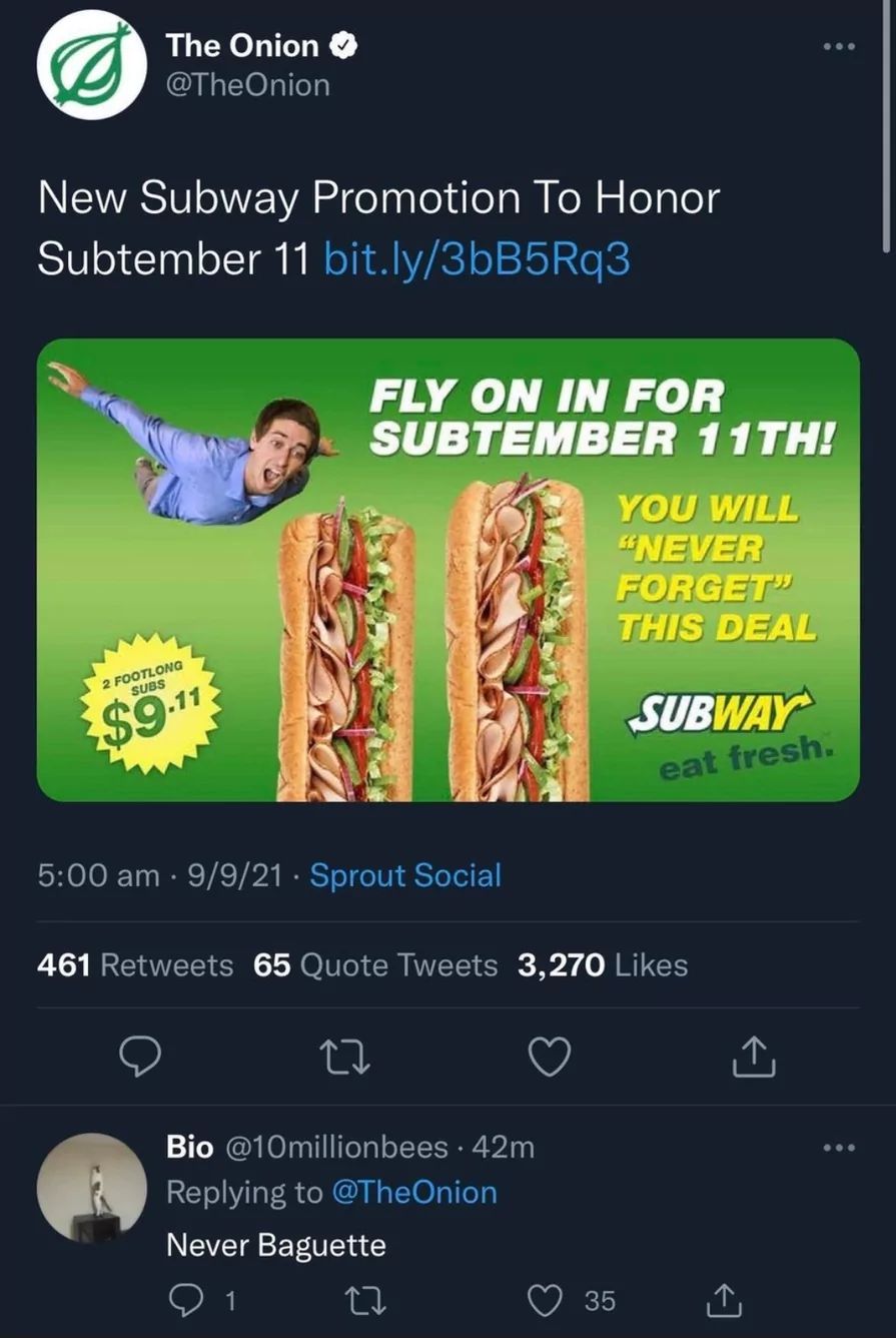 The Onion
@TheOnion
New Subway Promotion To Honor
Subtember 11 bit.ly/3bB5Rq3
2 FOOTLONG
SUBS
$9.11
5:00 am - 9/9/21 Sprout Social
FLY ON IN FOR
SUBTEMBER 11TH!
12
YOU WILL
"NEVER
FORGET"
THIS DEAL
Bio @10millionbees. 42m
Replying to @TheOnion
Never Baguette
1
461 Retweets 65 Quote Tweets 3,270 Likes
SUBWAY
35
...
eat fresh.
...