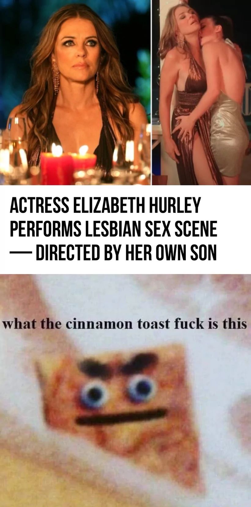 ARRAUTATE.
ACTRESS ELIZABETH HURLEY
PERFORMS LESBIAN SEX SCENE
- DIRECTED BY HER OWN SON
what the cinnamon toast fuck is this