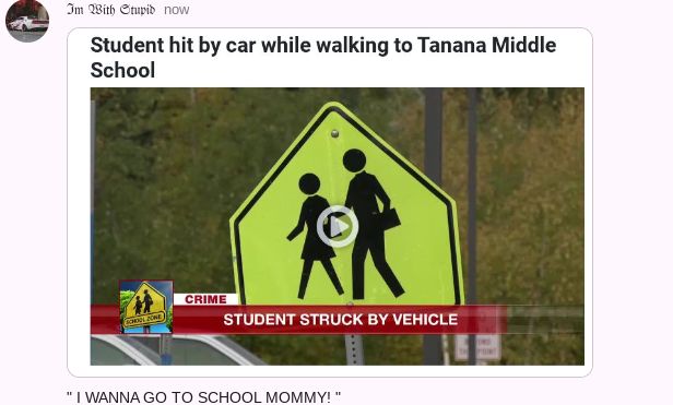 Im With Stupid now
Student hit by car while walking to Tanana Middle
School
KOMIL ZONE
CRIME
STUDENT STRUCK BY VEHICLE
"I WANNA GO TO SCHOOL MOMMY!"