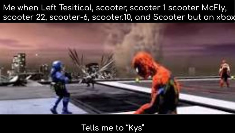 Me when Left Tesitical, scooter, scooter 1 scooter McFly,
scooter 22, scooter-6, scooter.10, and Scooter but on xbox
Tells me to "Kys"