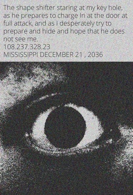 The shape shifter staring at my key hole,
as he prepares to charge In at the door at
full attack, and as I desperately try to
prepare and hide and hope that he does.
not see me.
108.237.328.23
MISSISSIPPI DECEMBER 21, 2036
Kol
O