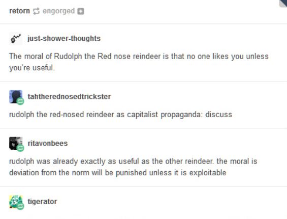 retorn engorged
just-shower-thoughts
The moral of Rudolph the Red nose reindeer is that no one likes you unless
you're useful.
tahtherednosedtrickster
rudolph the red-nosed reindeer as capitalist propaganda: discuss
ritavonbees
rudolph was already exactly as useful as the other reindeer. the moral is
deviation from the norm will be punished unless it is exploitable
tigerator