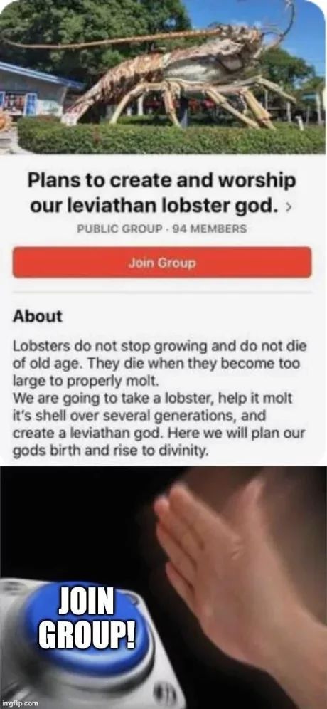 20
Plans to create and worship
our leviathan lobster god. >
PUBLIC GROUP. 94 MEMBERS
Join Group
About
Lobsters do not stop growing and do not die
of old age. They die when they become too
large to properly molt.
We are going to take a lobster, help it molt
it's shell over several generations, and
create a leviathan god. Here we will plan our
gods birth and rise to divinity.

JOIN
GROUP!