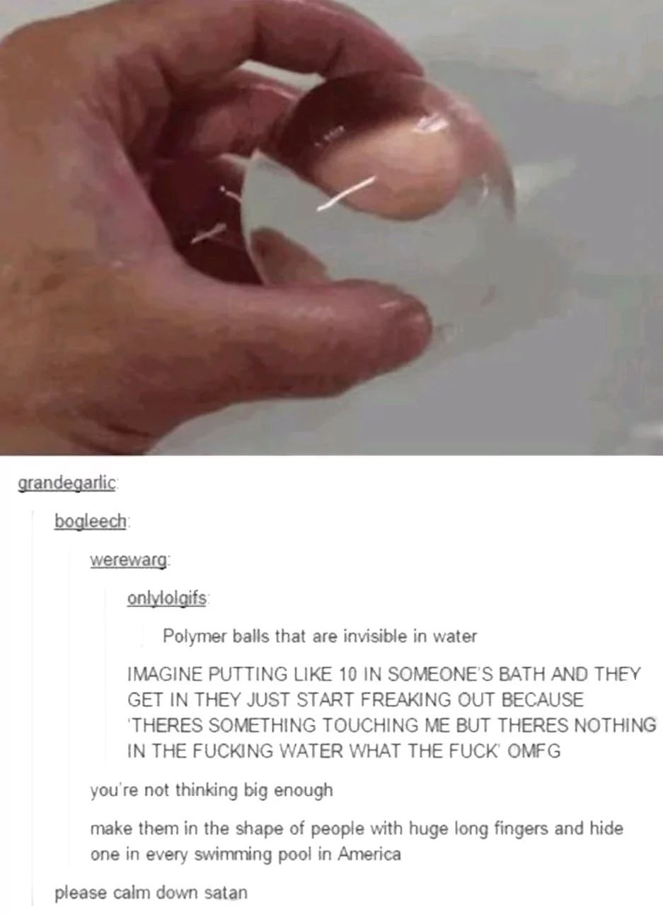 grandegarlic
bogleech
werewarg
onlylolgifs
Polymer balls that are invisible in water
IMAGINE PUTTING LIKE 10 IN SOMEONE'S BATH AND THEY
GET IN THEY JUST START FREAKING OUT BECAUSE
THERES SOMETHING TOUCHING ME BUT THERES NOTHING
IN THE FUCKING WATER WHAT THE FUCK OMFG
you're not thinking big enough
make them in the shape of people with huge long fingers and hide
one in every swimming pool in America
please calm down satan