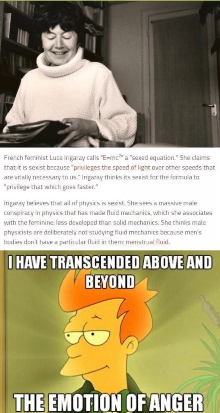 French feminist Luce Irigaray calls "E=mc2" a "sexed equation." She claims
that it is sexist because "privileges the speed of light over other speeds that
are vitally necessary to us." Irigaray thinks its sexist for the formula to
"privilege that which goes faster."
Irigaray believes that all of physics is sexist. She sees a massive male
conspiracy in physics that has made fluid mechanics, which she associates
with the feminine, less developed than solid mechanics. She thinks male
physicists are deliberately not studying fluid mechanics because men's
bodies don't have a particular fluid in them: menstrual fluid.
I HAVE TRANSCENDED ABOVE AND
BEYOND
THE EMOTION OF ANGER