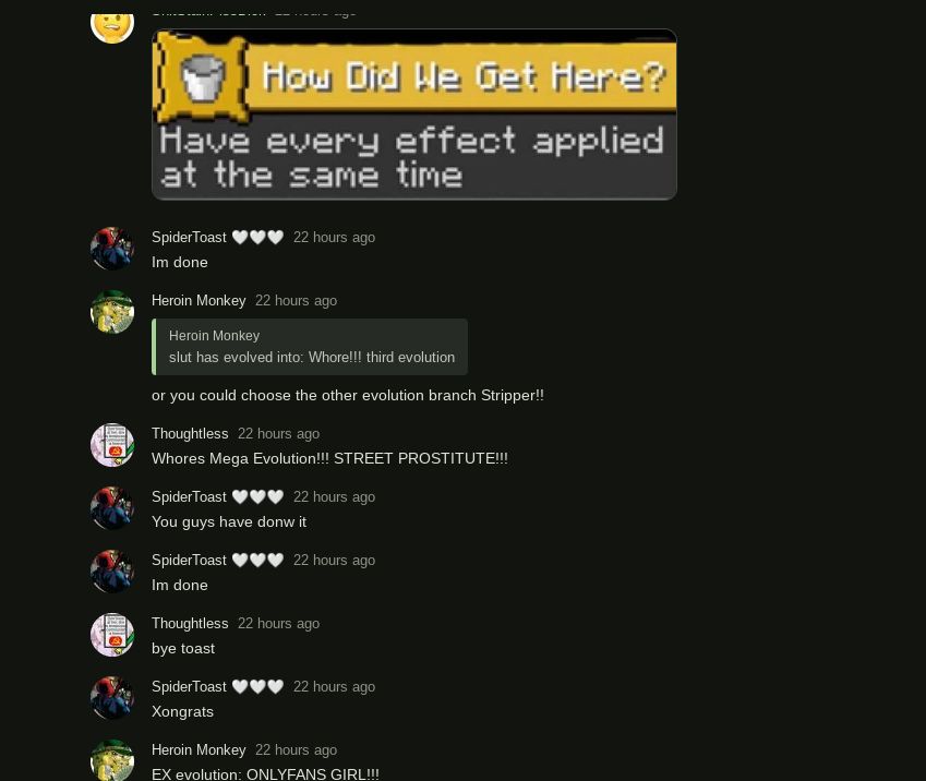 How Did We Get Here?
Have every effect applied
at the same time
Spider Toast
22 hours ago
Im done
Heroin Monkey 22 hours ago
Heroin Monkey
slut has evolved into: Whore!!! third evolution
or you could choose the other evolution branch Stripper!!
Thoughtless 22 hours ago
Whores Mega Evolution!!! STREET PROSTITUTE!!!
SpiderToast
22 hours ago
You guys have donw it
Spider Toast
22 hours ago
Im done
Thoughtless 22 hours ago
bye toast
SpiderToast
22 hours ago
Xongrats
Heroin Monkey 22 hours ago
EX evolution: ONLYFANS GIRL!!!