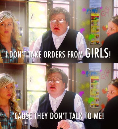 "I DON'T TAKE ORDERS FROM GIRLS!
CAUSE THEY DON'T TALK TO ME!