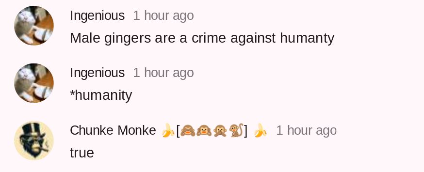 Ingenious 1 hour ago
Male gingers are a crime against humanty
Ingenious 1 hour ago
*humanity
Chunke Monke [2]
1 hour ago
true