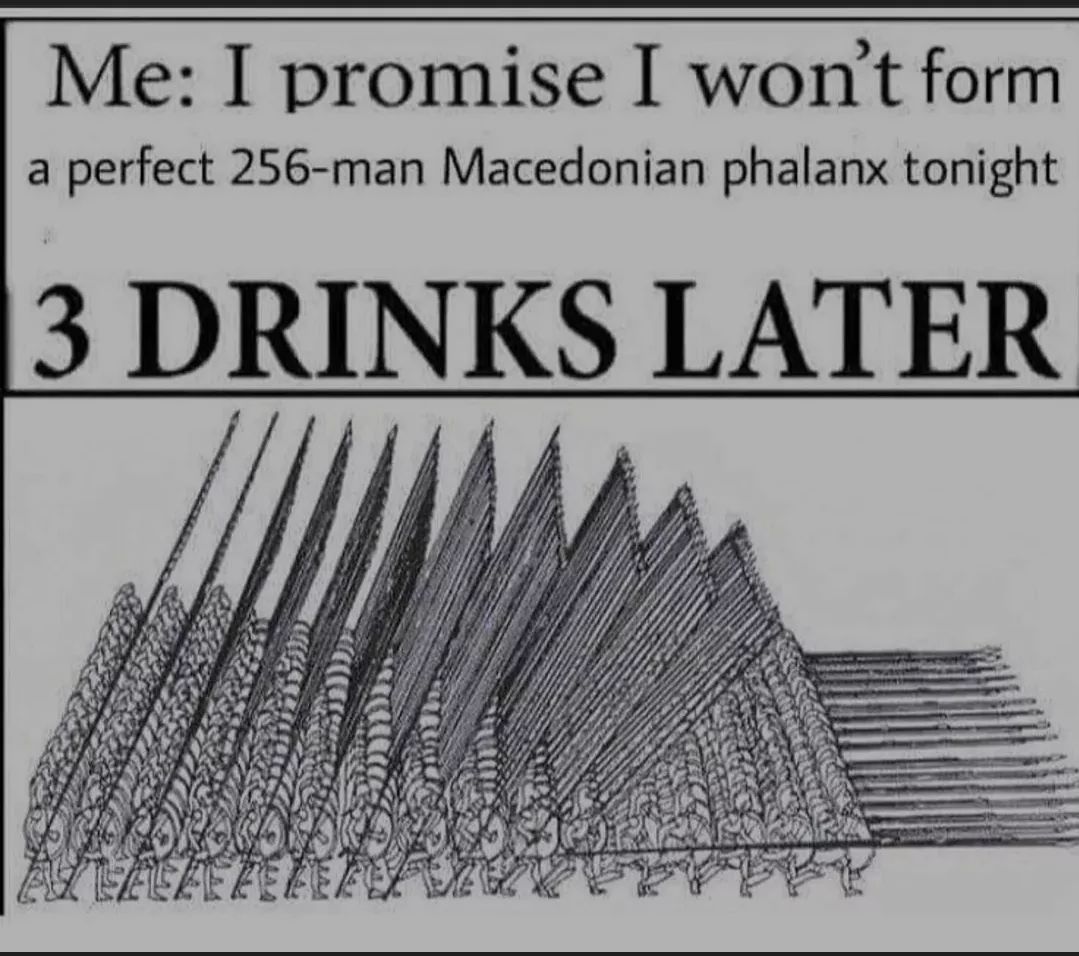 Me: I promise I won't form
a perfect 256-man Macedonian phalanx tonight
3 DRINKS LATER