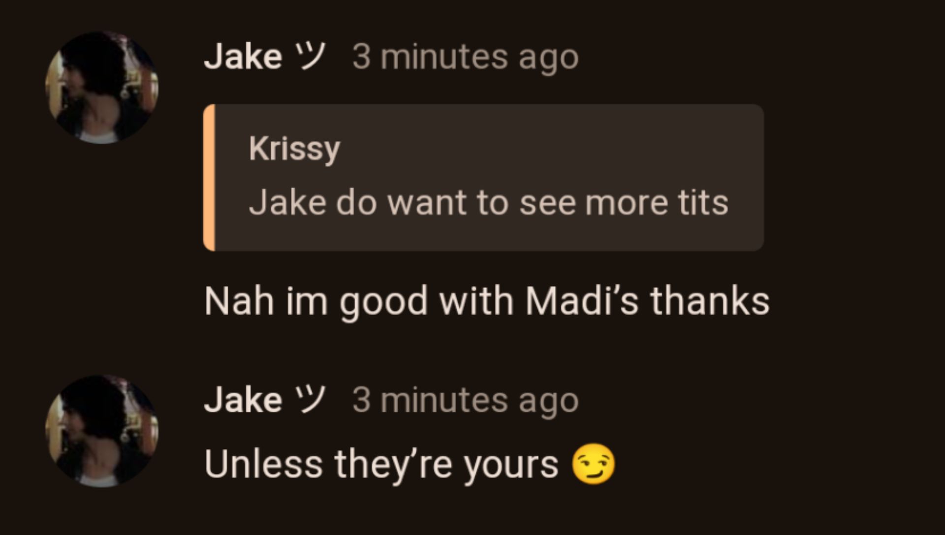 Jake W/ 3 minutes ago
Krissy
Jake do want to see more tits
Nah im good with Madi's thanks
Jake / 3 minutes ago
Unless they're yours