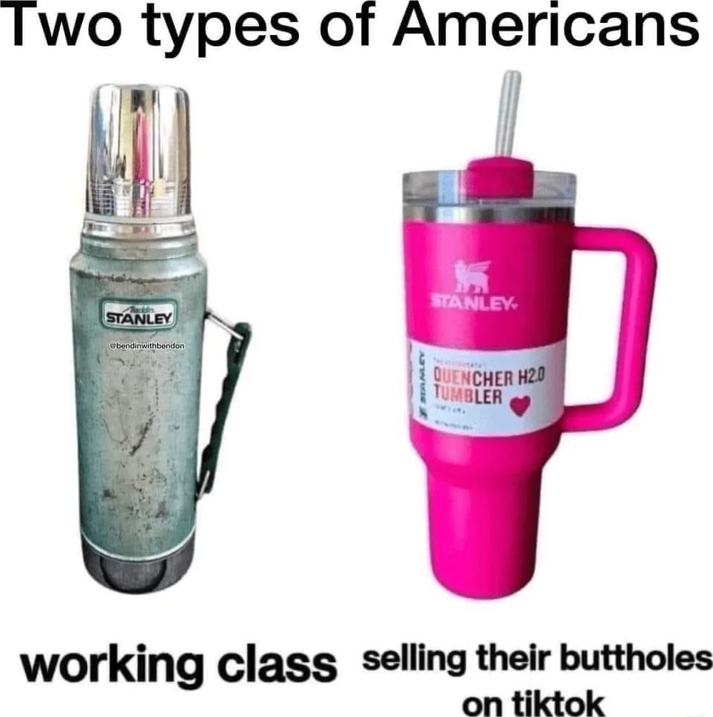 Two types of Americans
STANLEY
STANLEY
@bendinwithbendon
QUENCHER H2.0
TUMBLER
working class selling their buttholes
on tiktok