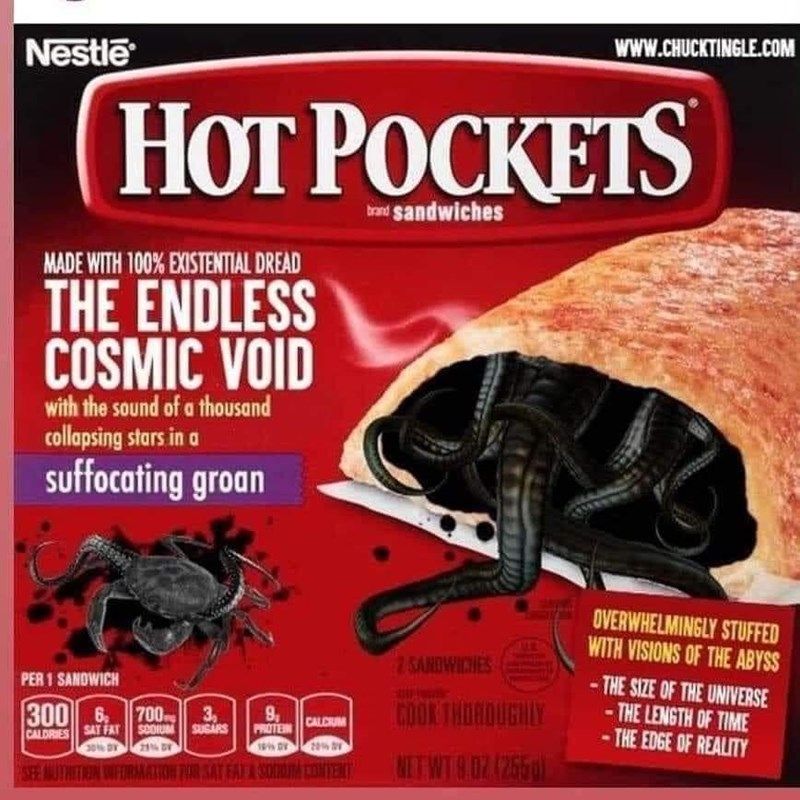 Nestle
www.CHUCKTINGLE.COM
HOT POCKETS
MADE WITH 100% EXISTENTIAL DREAD
THE ENDLESS
COSMIC VOID
with the sound of a thousand
collapsing stars in a
suffocating groan
brand sandwiches
PER 1 SANDWICH
300 6 700
CALORIES
SAT FAT
SCORUM
2016 BY 21TH DY
3,
9
CALCIUM
SUGARS
PROTEIN
2016 21
SEE AUTHETION FIRMATION FOR SAT FAT & SOUTH CONTENT
SANDWICHES
COOK THOROUGHLY
NET WT 9.02 (2550)
OVERWHELMINGLY STUFFED
WITH VISIONS OF THE ABYSS
-THE SIZE OF THE UNIVERSE
-THE LENGTH OF TIME
-THE EDGE OF REALITY