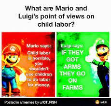 What are Mario and
Luigi's point of views on
child labor?
Mario says:
Luigi says:
Child labor
IF THEY
is horrible,
you
shouldn't
use children
to do labor
for money.
Posted in r/memes by u/QT FISH
GOT
ARMS
THEY GO
ON
FARMS
redd