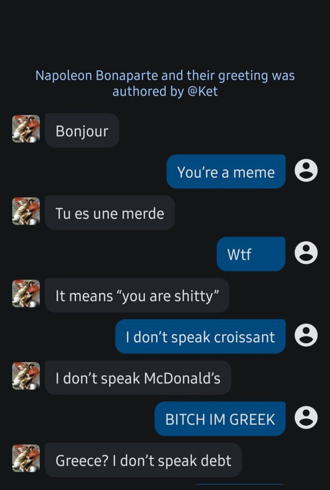 Napoleon Bonaparte and their greeting was
authored by @Ket
Bonjour
Tu es une merde
You're a meme
e
Wtf
e
It means "you are shitty"
I don't speak croissant ②
I don't speak McDonald's
BITCH IM GREEK
Greece? I don't speak debt
e