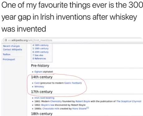 One of my favourite things ever is the 300
year gap in Irish inventions after whiskey
was invented
en wikipedia.org/wiki/trish Inventions
Recent changes
Contact Wikipedia
Bobox
Printexport
4 10th century
519th century
620th century
7 Sho
Pre-history
Ogham alphabet
14th century
Call (precursor to modern Gic footba
Whiskey
17th century
ish road towing
1661: Modem Chemistry founded by Robert Boyle with the publication of The Sceptical Chymist
1662 Boyle's law discovered by Robert Boyle
1600s: Chocolate milk created by Hans San
18th century