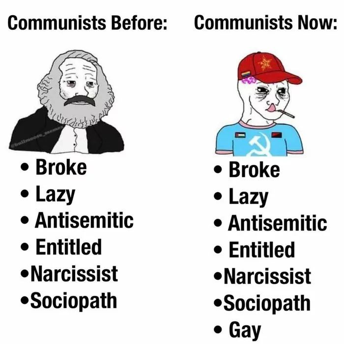 Communists Before: Communists Now:
• Broke
• Lazy
• Antisemitic
• Entitled
•Narcissist
•Sociopath
• Broke
• Lazy
• Antisemitic
• Entitled
•Narcissist
•Sociopath
• Gay