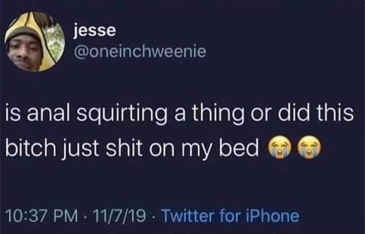 jesse
@oneinchweenie
is anal squirting a thing or did this
bitch just shit on my bed
10:37 PM 11/7/19 Twitter for iPhone