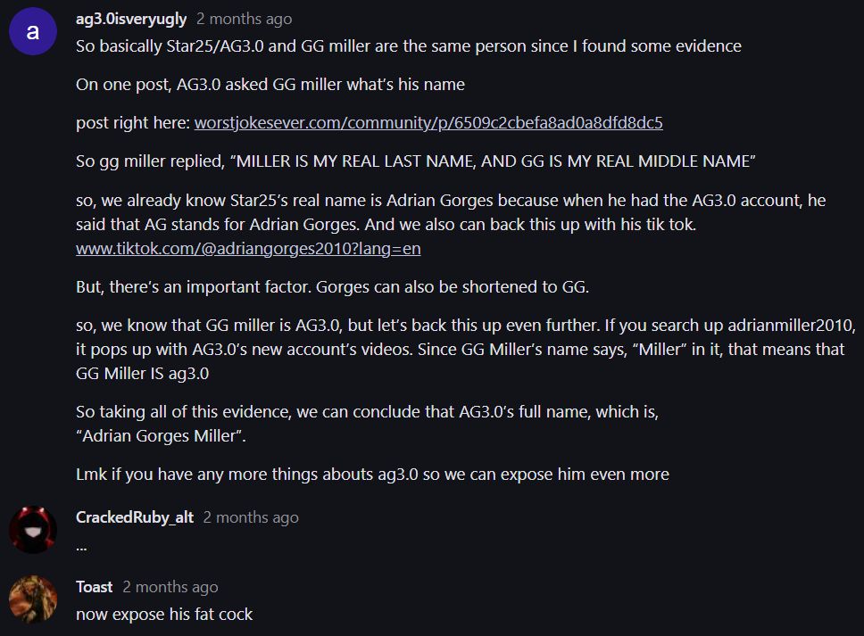 a
ag3.0isveryugly 2 months ago
So basically Star25/AG3.0 and GG miller are the same person since I found some evidence
On one post, AG3.0 asked GG miller what's his name
post right here: worstjokesever.com/community/p/6509c2cbefa8ad0a8dfd8dc5
So gg miller replied, "MILLER IS MY REAL LAST NAME, AND GG IS MY REAL MIDDLE NAME"
so, we already know Star25's real name is Adrian Gorges because when he had the AG3.0 account, he
said that AG stands for Adrian Gorges. And we also can back this up with his tik tok.
www.tiktok.com/@adriangorges2010?lang=en
But, there's an important factor. Gorges can also be shortened to GG.
so, we know that GG miller is AG3.0, but let's back this up even further. If you search up adrianmiller2010,
it pops up with AG3.0's new account's videos. Since GG Miller's name says, "Miller" in it, that means that
GG Miller IS ag3.0
So taking all of this evidence, we can conclude that AG3.0's full name, which is,
"Adrian Gorges Miller".
Lmk if you have any more things abouts ag3.0 so we can expose him even more
Cracked Ruby_alt 2 months ago
Toast 2 months ago
now expose his fat cock