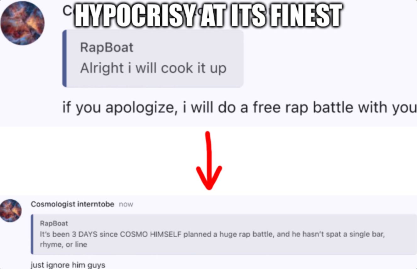 HYPOCRISY AT ITS FINEST
RapBoat
Alright i will cook it up
if you apologize, i will do a free rap battle with you
Cosmologist interntobe now
RapBoat
↓
It's been 3 DAYS since COSMO HIMSELF planned a huge rap battle, and he hasn't spat a single bar,
rhyme, or line
just ignore him guys