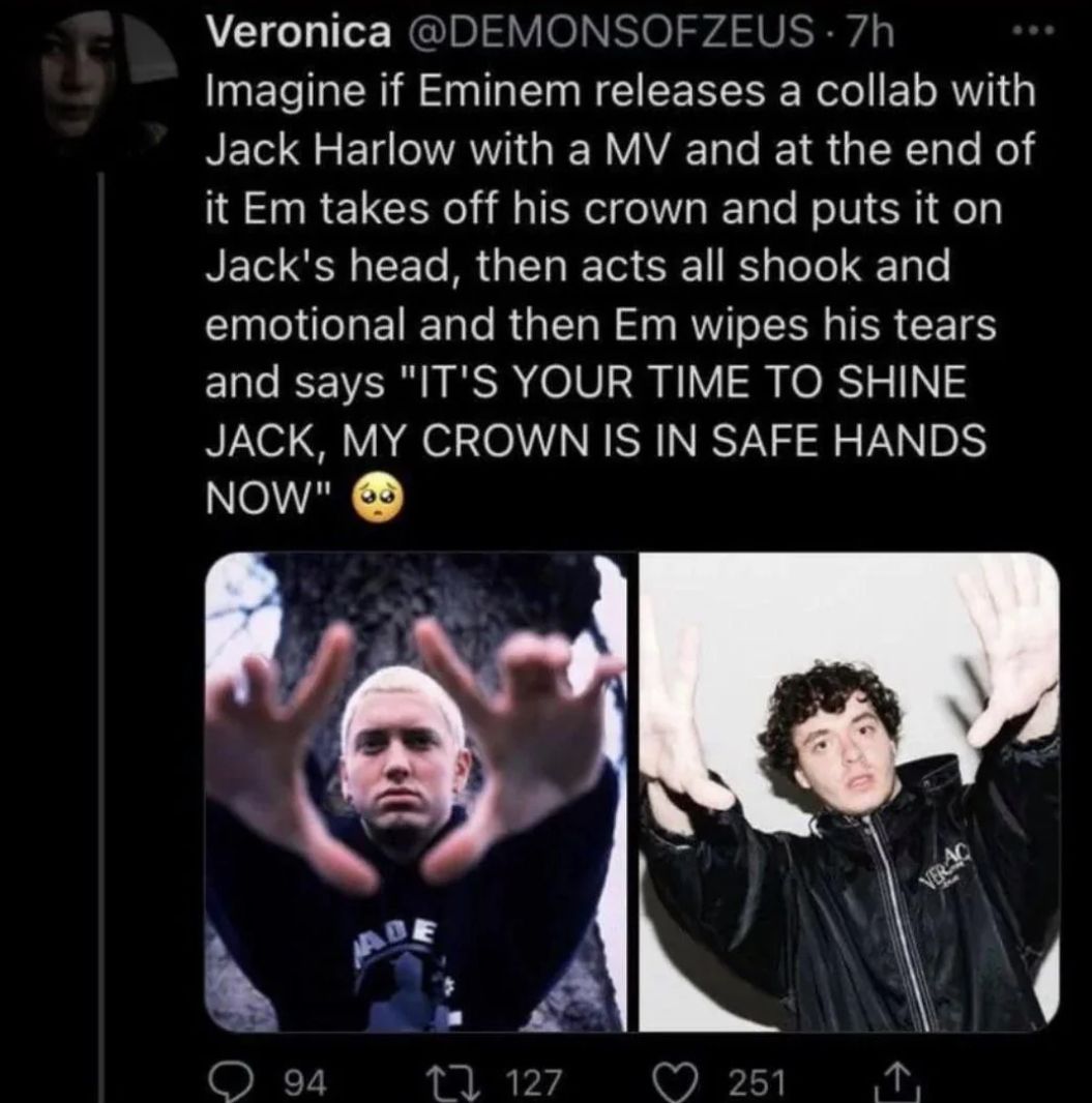 Veronica @DEMONSOFZEUS-7h
Imagine if Eminem releases a collab with
Jack Harlow with a MV and at the end of
it Em takes off his crown and puts it on
Jack's head, then acts all shook and
emotional and then Em wipes his tears
and says "IT'S YOUR TIME TO SHINE
JACK, MY CROWN IS IN SAFE HANDS
NOW"
ABE
94
↑ 127
251
VERAC