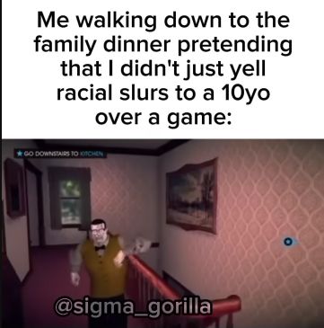 Me walking down to the
family dinner pretending
that I didn't just yell
racial slurs to a 10yo
over a game:
*GO DOWNSTAIRS TO KITCHEN
@sigma_gorilla