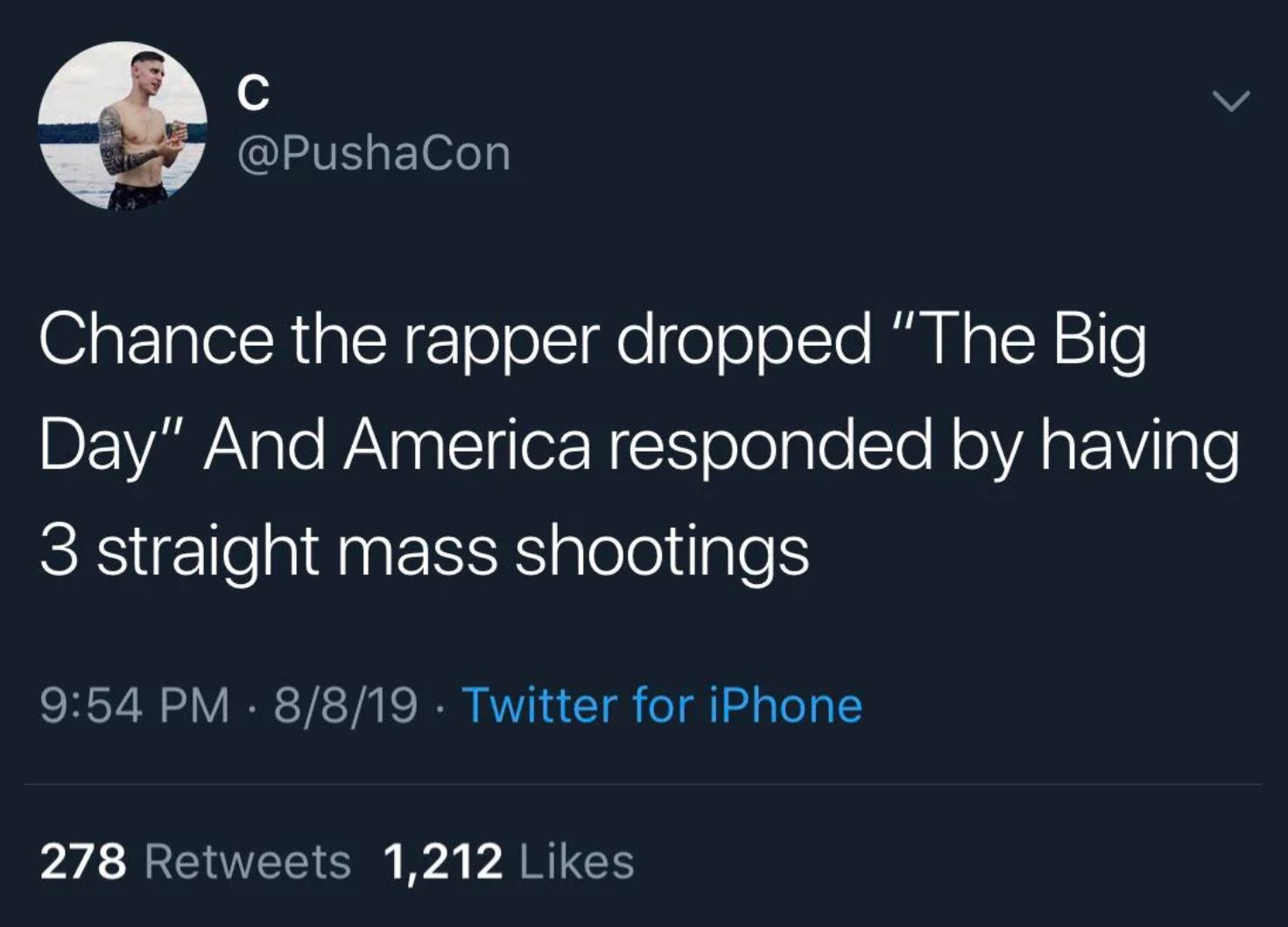 C
@PushaCon
Chance the rapper dropped "The Big
Day" And America responded by having
3 straight mass shootings
9:54 PM - 8/8/19 Twitter for iPhone
278 Retweets 1,212 Likes