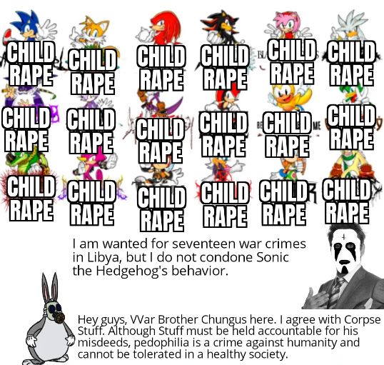CHILD CHILD CHILD CHILD CHILD CHILD
RAPE RAPE RAPE RAPE RAPE RAPE
CHILD CHILD CHILD CHILD CHILD CHILD,
RAPE RAPE RAPE RAPE RAPE RAPE
CHILD CHILD CHILD CHILD CHILD CHILD
RAPE RAPE RAPE RAPE RAPE RAPE
I am wanted for seventeen war crimes
in Libya, but I do not condone Sonic
the Hedgehog's behavior.
Hey guys, War Brother Chungus here. I agree with Corpse
Stuff. Although Stuff must be held accountable for his
misdeeds, pedophilia is a crime against humanity and
cannot be tolerated in a healthy society.