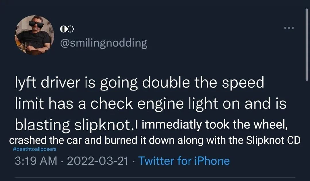 @smilingnodding
lyft driver is going double the speed
limit has a check engine light on and is
blasting slipknot. I immediatly took the wheel,
crashed the car and burned it down along with the Slipknot CD
#deathtoallposers
3:19 AM 2022-03-21 Twitter for iPhone
•