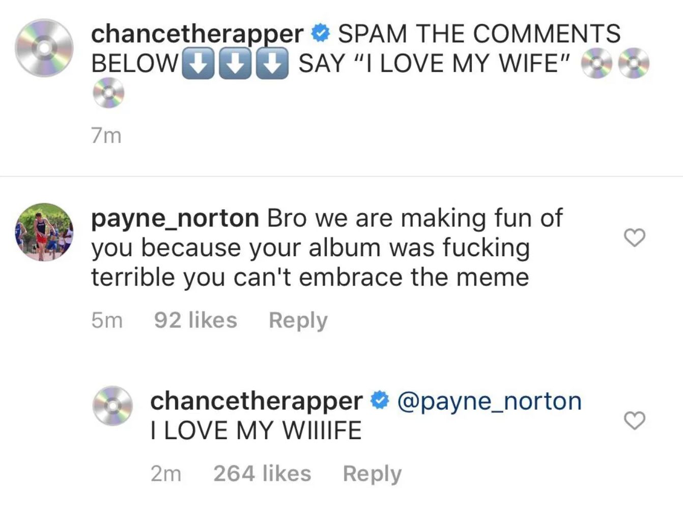 chancetherapper SPAM THE COMMENTS
BELOW SAY "I LOVE MY WIFE"
7m
payne_norton Bro we are making fun of
you because your album was fucking
terrible you can't embrace the meme
5m 92 likes
Reply
chancetherapper @payne_norton
I LOVE MY WIIIIFE
2m 264 likes Reply