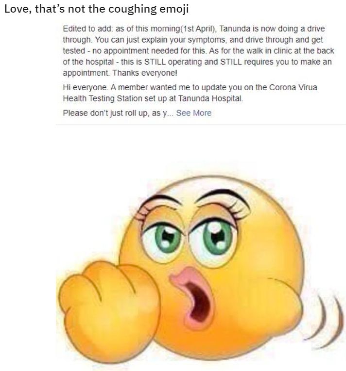 Love, that's not the coughing emoji
Edited to add: as of this morning(1st April), Tanunda is now doing a drive
through. You can just explain your symptoms, and drive through and get
tested - no appointment needed for this. As for the walk in clinic at the back
of the hospital - this is STILL operating and STILL requires you to make an
appointment. Thanks everyone!
Hi everyone. A member wanted me to update you on the Corona Virua
Health Testing Station set up at Tanunda Hospital.
Please don't just roll up, as y... See More