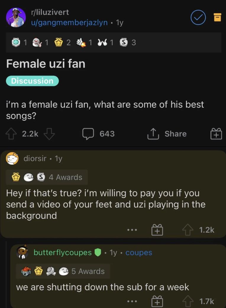 r/liluzivert
u/gangmemberjazlyn • 1y
1
2
1153
Female uzi fan
Discussion
i'm a female uzi fan, what are some of his best
songs?
2.2k
diorsir • 1y
.
643
↑ Share
5 4 Awards
Hey if that's true? i'm willing to pay you if you
send a video of your feet and uzi playing in the
background
butterflycoupes
1y • coupes
5 Awards
we are shutting down the sub for a week
1.2k
1.7k