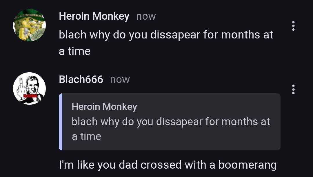 Heroin Monkey now
blach why do you dissapear for months at
a time
Blach666 now
Heroin Monkey
blach why do you dissapear for months at
a time
I'm like you dad crossed with a boomerang