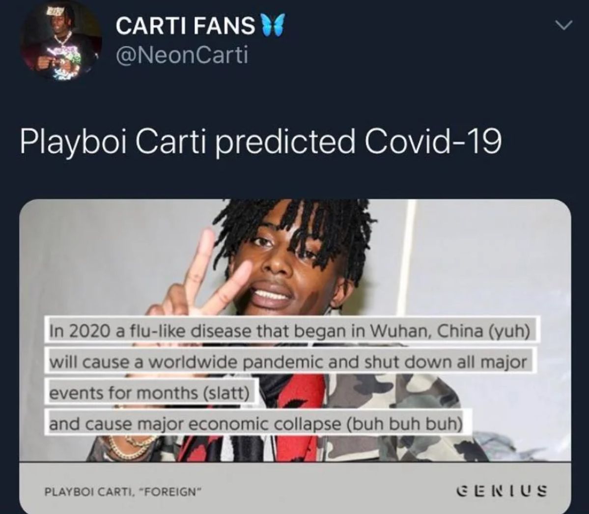 CARTI FANS
@NeonCarti
Playboi Carti predicted Covid-19
>
In 2020 a flu-like disease that began in Wuhan, China (yuh)
will cause a worldwide pandemic and shut down all major
events for months (slatt)
and cause major economic collapse (buh buh buh)
PLAYBOI CARTI, "FOREIGN"
GENIUS