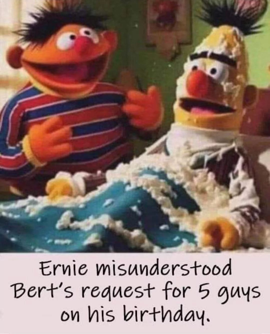 Ernie misunderstood
Bert's request for 5 guys.
on his birthday.