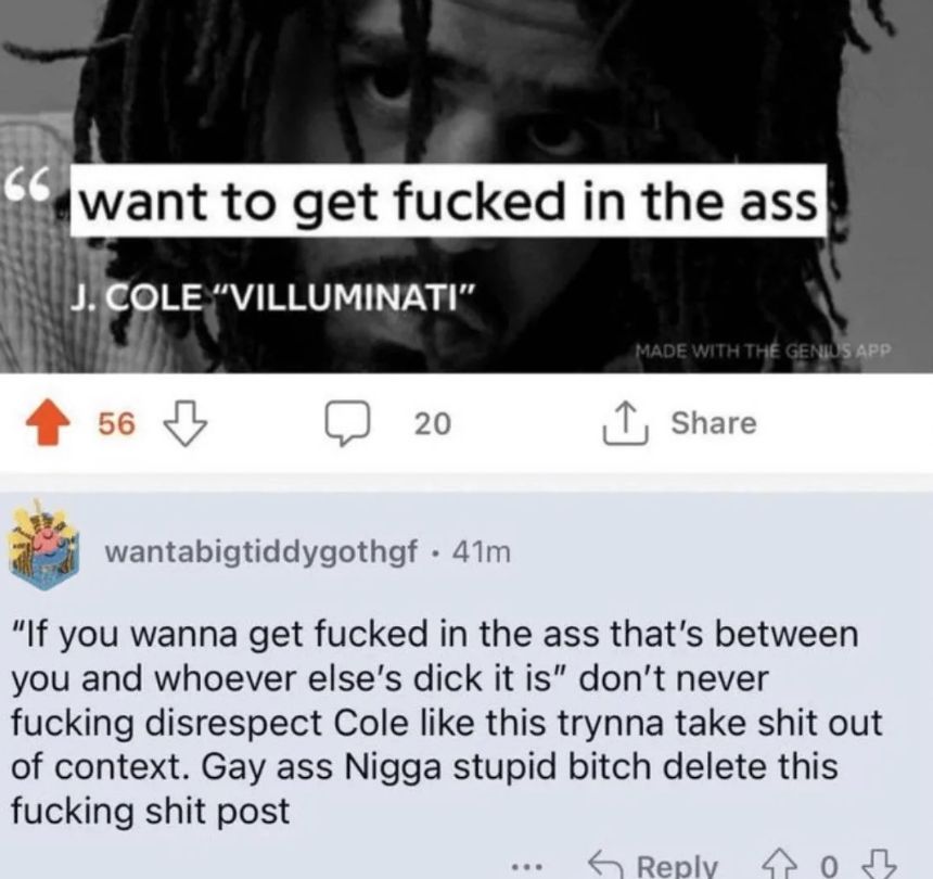 66
want to get fucked in the ass
J. COLE "VILLUMINATI"
56
MADE WITH THE GENIUS APP
20
↑ Share
wantabigtiddygothgf. 41m
"If you wanna get fucked in the ass that's between
you and whoever else's dick it is" don't never
fucking disrespect Cole like this trynna take shit out
of context. Gay ass Nigga stupid bitch delete this
fucking shit post
Reply 03