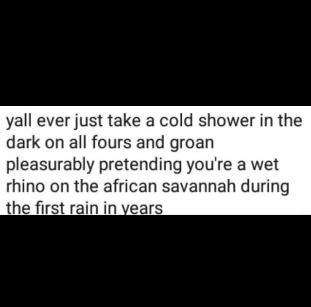 yall ever just take a cold shower in the
dark on all fours and groan
pleasurably pretending you're a wet
rhino on the african savannah during
the first rain in years