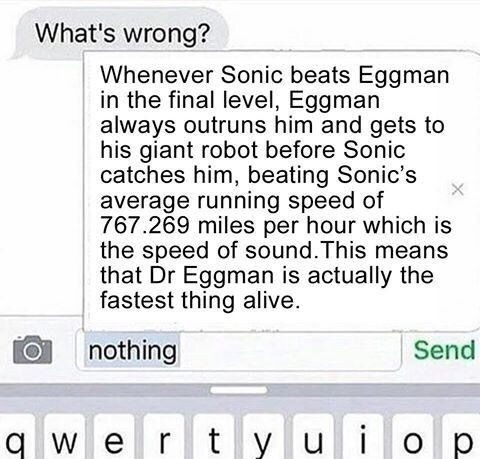 What's wrong?
Whenever Sonic beats Eggman
in the final level, Eggman
always outruns him and gets to
his giant robot before Sonic
catches him, beating Sonic's
average running speed of
767.269 miles per hour which is
the speed of sound. This means
that Dr Eggman is actually the
fastest thing alive.
nothing
qwerty ui
Send
ор