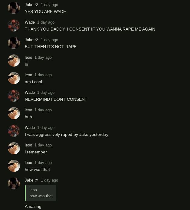 Jake " 1 day ago
YES YOU ARE WADE
Wade 1 day ago
THANK YOU DADDY, I CONSENT IF YOU WANNA RAPE ME AGAIN
Jake " 1 day ago
BUT THEN ITS NOT RAPE
leoo 1 day ago
hi
leoo 1 day ago
am i cool
Wade 1 day ago
NEVERMIND I DONT CONSENT
leoo 1 day ago
huh
Wade 1 day ago
I was aggressively raped by Jake yesterday
leoo 1 day ago
i remember
leoo 1 day ago
how was that
Jake " 1 day ago
leoo
how was that
Amazing