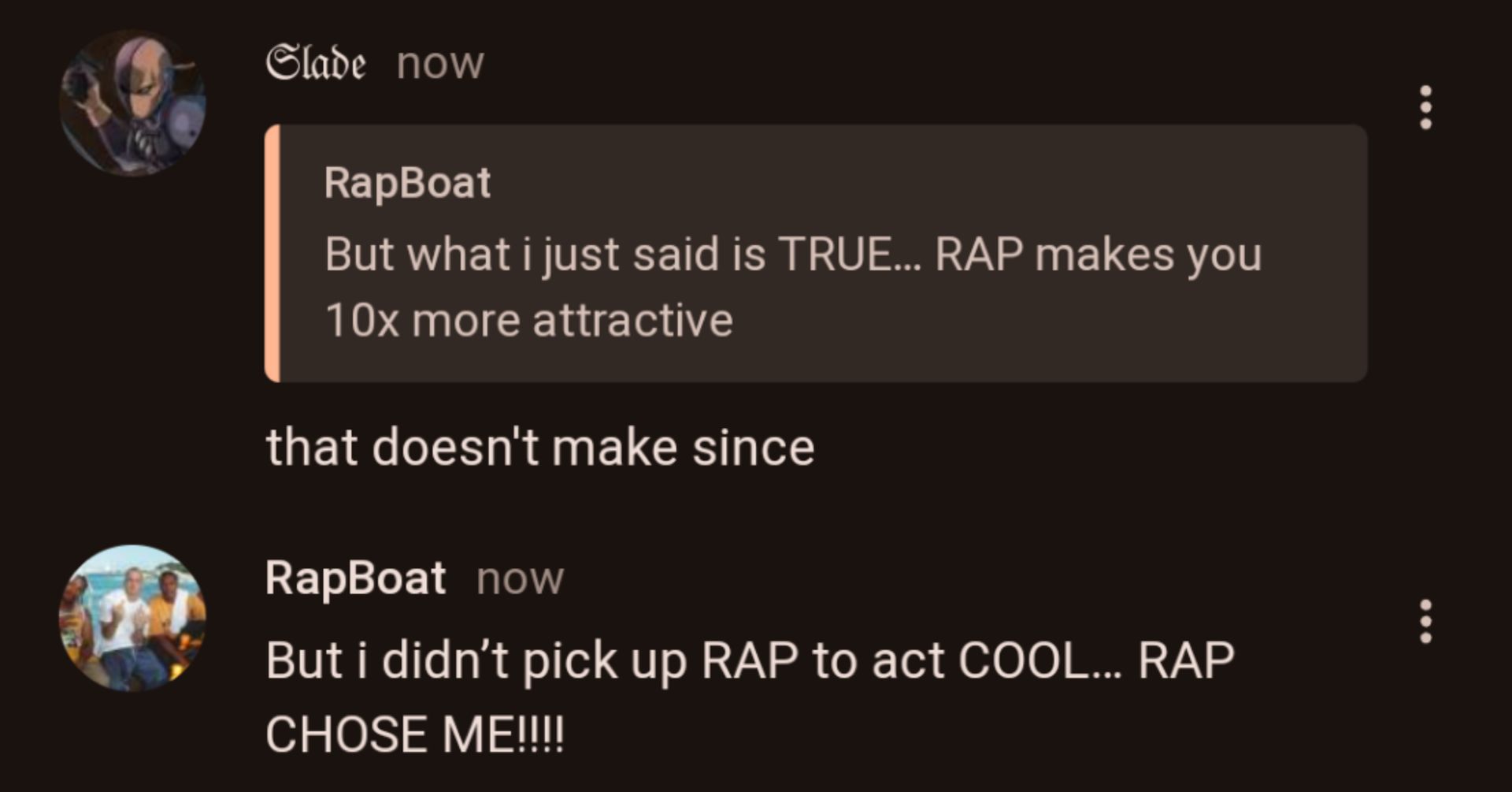 Slade now
RapBoat
But what i just said is TRUE... RAP makes you
10x more attractive
that doesn't make since
RapBoat now
But i didn't pick up RAP to act COOL... RAP
CHOSE ME!!!!
