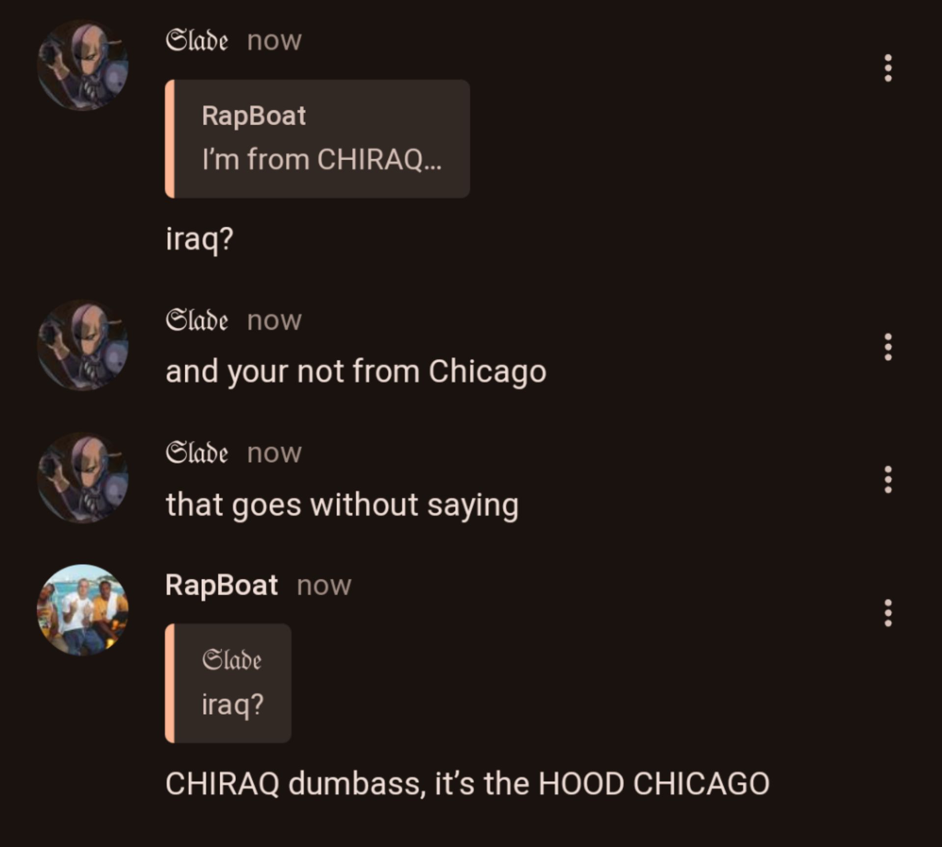 Slade now
RapBoat
I'm from CHIRAQ...
iraq?
Slade now
and your not from Chicago
Slade now
that goes without saying
RapBoat now
Slade
iraq?
CHIRAQ dumbass, it's the HOOD CHICAGO
B
