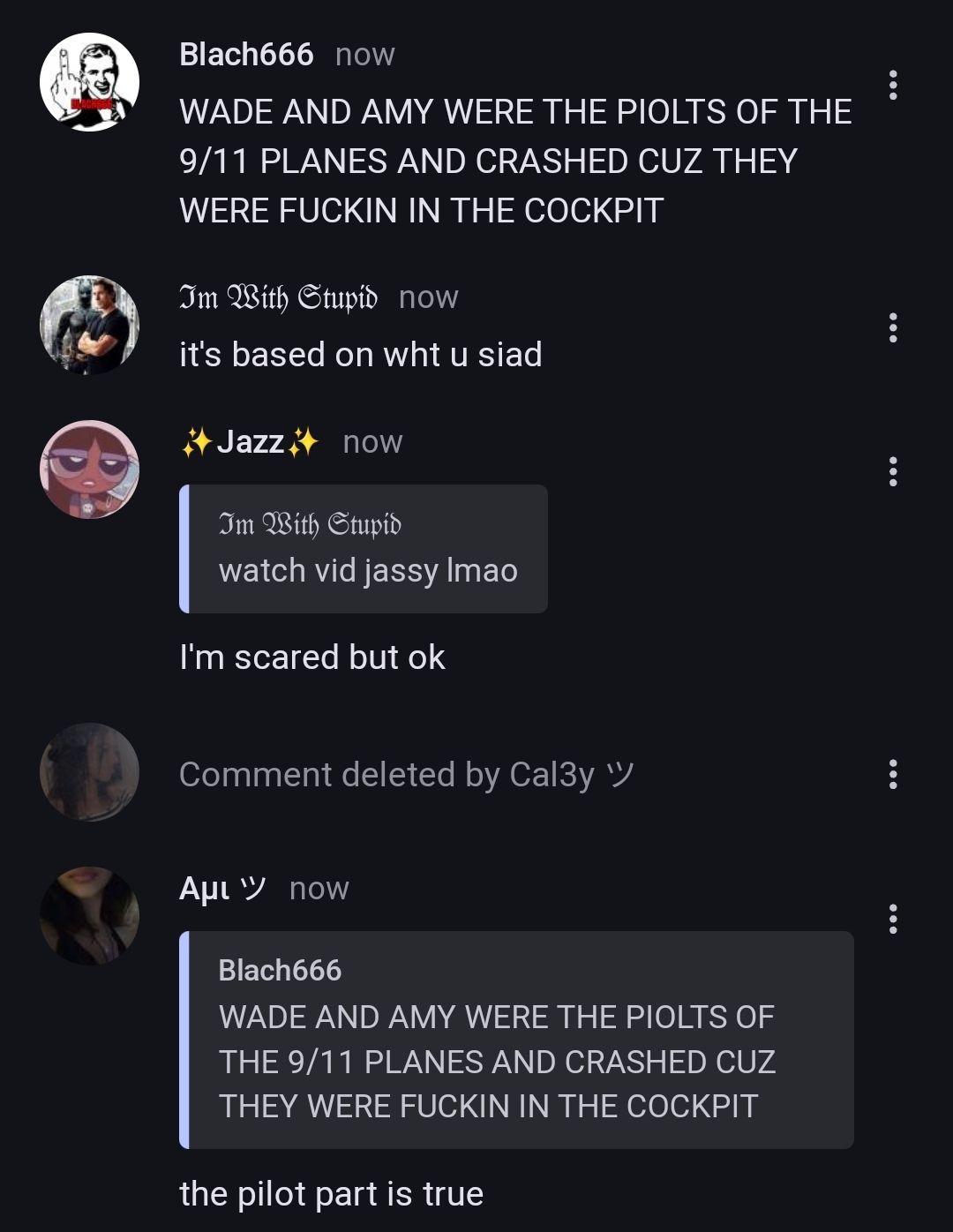 Blach666 now
WADE AND AMY WERE THE PIOLTS OF THE
9/11 PLANES AND CRASHED CUZ THEY
WERE FUCKIN IN THE COCKPIT
Im With Stupid now
it's based on wht u siad
Jazz now
Im With Stupid
watch vid jassy Imao
I'm scared but ok
Comment deleted by Cal3y "
Aμɩ now
Blach666
WADE AND AMY WERE THE PIOLTS OF
THE 9/11 PLANES AND CRASHED CUZ
THEY WERE FUCKIN IN THE COCKPIT
the pilot part is true