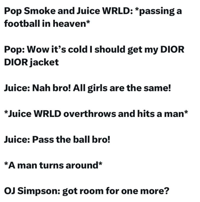 Pop Smoke and Juice WRLD: *passing a
football in heaven*
Pop: Wow it's cold I should get my DIOR
DIOR jacket
Juice: Nah bro! All girls are the same!
*Juice WRLD overthrows and hits a man*
Juice: Pass the ball bro!
*A man turns around*
OJ Simpson: got room for one more?