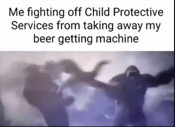 Me fighting off Child Protective
Services from taking away my
beer getting machine