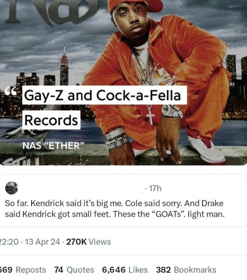 Gay-Z and Cock-a-Fella
Records
NAS "ETHER"
. 17h
So far. Kendrick said it's big me. Cole said sorry. And Drake
said Kendrick got small feet. These the "GOATS". light man.
22:20 13 Apr 24 - 270K Views
569 Reposts 74 Quotes 6,646 Likes 382 Bookmarks